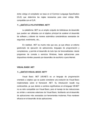 dicho código el compilador se basa en el Common Language Specification
(CLS) que determina las reglas necesarias para crear código MSIL
compatible con el CLR.
7.- ¿QUÉ ES LA PLATAFORMA .NET?
La plataforma .NET es un amplio conjunto de bibliotecas de desarrollo
que pueden ser utilizadas con el objetivo principal de acelerar el desarrollo
de software y obtener de manera automática características avanzadas de
seguridad, rendimiento, etc...
En realidad, .NET es mucho más que eso, ya que ofrece un entorno
gestionado de ejecución de aplicaciones, lenguajes de programación y
compiladores, y permite el desarrollo de todo tipo de funcionalidades: desde
programas de consola o servicios Windows, hasta aplicaciones para
dispositivos móviles pasando por desarrollos de escritorio o para Internet.
VISUAL BASIC .NET
1.- ¿QUÉ ES VISUAL BASIC .NET?
Visual Basic .NET (VB.NET) es un lenguaje de programación
orientado a objetos que se puede considerar una evolución de Visual Basic
implementada sobre el framework .NET. Su introducción resultó muy
controvertida, ya que debido a cambios significativos en el lenguaje VB.NET
no es retro compatible con Visual Basic, pero el manejo de las instrucciones
es similar a versiones anteriores de Visual Basic, facilitando así el desarrollo
de aplicaciones más avanzadas con herramientas modernas. Para mantener
eficacia en el desarrollo de las aplicaciones.
 