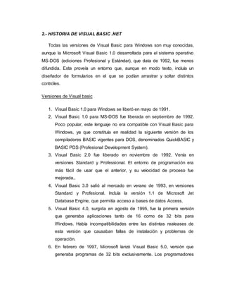 2.- HISTORIA DE VISUAL BASIC .NET
Todas las versiones de Visual Basic para Windows son muy conocidas,
aunque la Microsoft Visual Basic 1.0 desarrollada para el sistema operativo
MS-DOS (ediciones Profesional y Estándar), que data de 1992, fue menos
difundida. Esta proveía un entorno que, aunque en modo texto, incluía un
diseñador de formularios en el que se podían arrastrar y soltar distintos
controles.
Versiones de Visual basic
1. Visual Basic 1.0 para Windows se liberó en mayo de 1991.
2. Visual Basic 1.0 para MS-DOS fue liberada en septiembre de 1992.
Poco popular, este lenguaje no era compatible con Visual Basic para
Windows, ya que constituía en realidad la siguiente versión de los
compiladores BASIC vigentes para DOS, denominados QuickBASIC y
BASIC PDS (Profesional Development System).
3. Visual Basic 2.0 fue liberado en noviembre de 1992. Venía en
versiones Standard y Professional. El entorno de programación era
más fácil de usar que el anterior, y su velocidad de proceso fue
mejorada..
4. Visual Basic 3.0 salió al mercado en verano de 1993, en versiones
Standard y Profesional. Incluía la versión 1.1 de Microsoft Jet
Database Engine, que permitía acceso a bases de datos Access.
5. Visual Basic 4.0, surgida en agosto de 1995, fue la primera versión
que generaba aplicaciones tanto de 16 como de 32 bits para
Windows. Había incompatibilidades entre las distintas realeases de
esta versión que causaban fallas de instalación y problemas de
operación.
6. En febrero de 1997, Microsoft lanzó Visual Basic 5.0, versión que
generaba programas de 32 bits exclusivamente. Los programadores
 