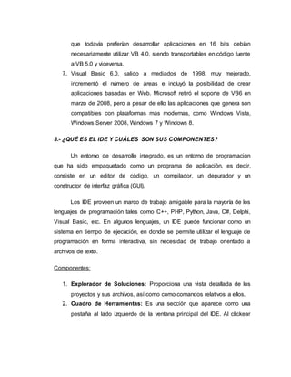 que todavía preferían desarrollar aplicaciones en 16 bits debían
necesariamente utilizar VB 4.0, siendo transportables en código fuente
a VB 5.0 y viceversa.
7. Visual Basic 6.0, salido a mediados de 1998, muy mejorado,
incrementó el número de áreas e incluyó la posibilidad de crear
aplicaciones basadas en Web. Microsoft retiró el soporte de VB6 en
marzo de 2008, pero a pesar de ello las aplicaciones que genera son
compatibles con plataformas más modernas, como Windows Vista,
Windows Server 2008, Windows 7 y Windows 8.
3.- ¿QUÉ ES EL IDE Y CUÁLES SON SUS COMPONENTES?
Un entorno de desarrollo integrado, es un entorno de programación
que ha sido empaquetado como un programa de aplicación, es decir,
consiste en un editor de código, un compilador, un depurador y un
constructor de interfaz gráfica (GUI).
Los IDE proveen un marco de trabajo amigable para la mayoría de los
lenguajes de programación tales como C++, PHP, Python, Java, C#, Delphi,
Visual Basic, etc. En algunos lenguajes, un IDE puede funcionar como un
sistema en tiempo de ejecución, en donde se permite utilizar el lenguaje de
programación en forma interactiva, sin necesidad de trabajo orientado a
archivos de texto.
Componentes:
1. Explorador de Soluciones: Proporciona una vista detallada de los
proyectos y sus archivos, así como como comandos relativos a ellos.
2. Cuadro de Herramientas: Es una sección que aparece como una
pestaña al lado izquierdo de la ventana principal del IDE. Al clickear
 