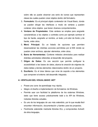 sobre ella se puede observar una serie de iconos que representan
clases las cuales pueden crear objetos dentro del formulario.
3. Formulario: Es el principal objeto contenedor de Visual Basic, donde
se pueden dibujar las interfaces a modo de ventana y pueden
contener otros objetos que tienen diversos comportamientos.
4. Ventana de Propiedades: Esta ventana se emplea para asignarle
características a los objetos o controles como por ejemplo cambiar el
tipo de fuente, asignarle un nombre, un texto y el color de fondo y de
fuente, entre otros.
5. Menú Principal: Es un listado de opciones que permiten
desencadenar las distintas acciones permitidas por el IDE donde se
pueden crear archivos, ejecutar elementos, entre otros.
6. Barra de Herramientas: Contiene métodos abreviados para realizar
distintas actividades referentes al desarrollo del proyecto.
7. Origen de Datos: Es una sección que permite configurar la
accesibilidad a las bases de datos, abarca la creación de orígenes de
datos tablas y demás elementos relacionados dentro de un proyecto.
8. Escritorio: Es el área blanca que sirve de soporte a los elementos
que componen el entorno del desarrollo integrado.
4.- VENTAJAS DEL VISUAL BASIC .NET
 Posee una curva de aprendizaje muy rápida.
 Integra el diseño e implementación de formularios de Windows.
 Permite usar con facilidad la plataforma de los sistemas Windows,
dado que tiene acceso prácticamente total a la API de Windows,
incluidas librerías actuales.
 Es uno de los lenguajes de uso más extendido, por lo que resulta fácil
encontrar información, documentación y fuentes para los proyectos.
 Fácilmente extensible mediante librerías DLL y componentes ActiveX
de otros lenguajes.
 
