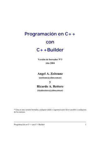 Programación en C++ con C++Builder 1
Programación en C++
con
C++Builder
Versión de borrador N°3
Año 2004
Angel A. Zeitoune
(azeitoune@yahoo.com.ar)
y
Ricardo A. Rettore
(ricadorettore@yahoo.com.ar)
* Esta es una versión borrador, cualquier duda o sugerencia por favor escribir a cualquiera
de los autores.
 
