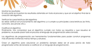 Mostrar los resultados
En esta parte se muestran los resultados obtenidos en todo el proceso y que son el objetivo final de la
creación del algoritmo.
Verificar las características del algoritmo
Se debe verificar el funcionamiento del algoritmo y si cumple sus principales características (es finito,
concreto, secuencial, etc.).
Codificar el algoritmo
Finalmente, tras comprobar que el algoritmo cumple con todos sus requisitos y que resuelve el
problema, se puede pasar todo el proceso al lenguaje de programación seleccionado.
Los algoritmos de programación son herramientas fundamentales para poder construir programas
más eficientes invirtiendo menos tiempo y esfuerzo.
Crear un algoritmo para solucionar un problema siempre debe ser el paso previo de todo
programador antes de lanzarse a codificar en un lenguaje de programación.
 