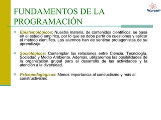 FUNDAMENTOS DE LA PROGRAMACIÓN   Epistemológicos : Nuestra materia, de contenidos científicos, se basa en el estudio empírico, por lo que se debe partir de cuestiones y aplicar el método científico. Los alumnos han de sentirse protagonistas de su aprendizaje. Sociológicos : Contemplar las relaciones entre Ciencia, Tecnología, Sociedad y Medio Ambiente. Además, utilizaremos las posibilidades de la organización grupal para el desarrollo de las actividades y la atención a la diversidad. Psicopedagógicos : Menos importancia al conductismo y más al constructivismo. 