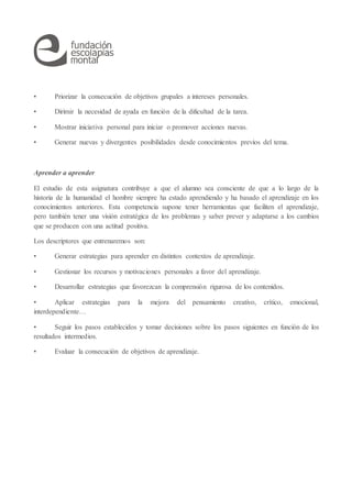 • Priorizar la consecución de objetivos grupales a intereses personales.
• Dirimir la necesidad de ayuda en función de la dificultad de la tarea.
• Mostrar iniciativa personal para iniciar o promover acciones nuevas.
• Generar nuevas y divergentes posibilidades desde conocimientos previos del tema.
Aprender a aprender
El estudio de esta asignatura contribuye a que el alumno sea consciente de que a lo largo de la
historia de la humanidad el hombre siempre ha estado aprendiendo y ha basado el aprendizaje en los
conocimientos anteriores. Esta competencia supone tener herramientas que faciliten el aprendizaje,
pero también tener una visión estratégica de los problemas y saber prever y adaptarse a los cambios
que se producen con una actitud positiva.
Los descriptores que entrenaremos son:
• Generar estrategias para aprender en distintos contextos de aprendizaje.
• Gestionar los recursos y motivaciones personales a favor del aprendizaje.
• Desarrollar estrategias que favorezcan la comprensión rigurosa de los contenidos.
• Aplicar estrategias para la mejora del pensamiento creativo, crítico, emocional,
interdependiente…
• Seguir los pasos establecidos y tomar decisiones sobre los pasos siguientes en función de los
resultados intermedios.
• Evaluar la consecución de objetivos de aprendizaje.
 