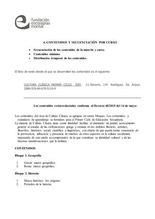4.-CONTENIDOS Y SECUENCIACIÓN POR CURSO
 Secuenciación de los contenidos de la materia y curso.
 Contenidos mínimos
 Distribución temporal de los contenidos.
El libro de texto desde el que se desarrollan los contenidos es el siguiente:
CULTURA CLÁSICA PRIMER CICLO ESO. J.L.Navarro, J.M. Rodríguez. Ed. Anaya.
ISBN:978-84-678-5119-9
Los contenidos estánredactados conforme al Decreto 48/2015 del 14 de mayo:
Los contenidos del área de Cultura Clásica se agrupan en varios bloques. Los contenidos y
estándares de aprendizaje se formulan para el Primer Ciclo de Educación Secundaria.
La materia de Cultura Clásica tiene como finalidad facilitar al alumnado un primer acercamiento
general al estudio de las civilizaciones griega y romana en los ámbitos literario, artístico,
filosófico, histórico, social, científico y lingüístico, con objeto de que pueda tomar conciencia de
la pervivencia, influencia y presencia de muchos de estos aspectos en la cultura occidental,
mejorando de este modo su comprensión de lo que constituye su identidad cultural y de las
diversas manifestaciones que la definen.
CONTENIDOS
Bloque 1. Geografía
1. Grecia: marco geográfico.
2. Roma: marco geográfico.
Bloque 2. Historia
1. Marco histórico: los orígenes.
2. Períodos de la historia.
 