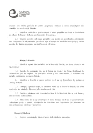 ubicando con relativa precisión los puntos geográficos, ciudades o restos arqueológicos más
conocidos por su relevancia histórica.
2. Identificar y describir a grandes rasgos el marco geográfico en el que se desarrollaron
las culturas de Grecia y de Roma en el momento de su apogeo.
2.1. Enumera aspectos del marco geográfico que pueden ser considerados determinantes
para comprender las circunstancias que dieron lugar al apogeo de las civilizaciones griega y romana
y explica los factores principales que justifican esta relevancia.
Bloque 2. Historia
1. Identificar algunos hitos esenciales en la historia de Grecia y de Roma y conocer sus
repercusiones.
1.1. Describe los principales hitos de la historia de Grecia y de Roma, identificando las
circunstancias que los originan, los principales actores y sus consecuencias, y mostrando con
ejemplos su influencia en nuestra historia.
2. Identificar y describir el marco histórico en el que se desarrollaron las culturas de
Grecia y de Roma.
2.1. Distingue, a grandes rasgos, las diferentes etapas de la historia de Grecia y de Roma,
nombrando los principales hitos asociados a cada una de ellas.
2.2. Establece relaciones entre determinados hitos de la historia de Grecia y de Roma y
otros asociados a otras culturas.
2.3. Sitúa dentro de un eje cronológico el marco histórico en el que se desarrollaron las
civilizaciones griega y romana, identificando las conexiones más importantes que presentan con
otras civilizaciones anteriores y posteriores.
Bloque 3. Mitología
1. Conocer los principales dioses y héroes de la mitología grecolatina.
 