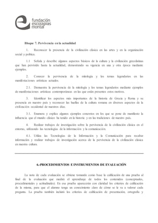 Bloque 7. Pervivencia en la actualidad
1. Reconocer la presencia de la civilización clásica en las artes y en la organización
social y política.
1.1 Señala y describe algunos aspectos básicos de la cultura y la civilización grecolatinas
que han pervivido hasta la actualidad, demostrando su vigencia en una y otra época mediante
ejemplos.
2. Conocer la pervivencia de la mitología y los temas legendarios en las
manifestaciones artísticas actuales.
2.1. Demuestra la pervivencia de la mitología y los temas legendarios mediante ejemplos
de manifestaciones artísticas contemporáneas en las que están presentes estos motivos.
3. Identificar los aspectos más importantes de la historia de Grecia y Roma y su
presencia en nuestro país y reconocer las huellas de la cultura romana en diversos aspectos de la
civilización occidental de nuestros días.
3.1. Enumera y explica algunos ejemplos concretos en los que se pone de manifiesto la
influencia que el mundo clásico ha tenido en la historia y en las tradiciones de nuestro país.
4. Realizar trabajos de investigación sobre la pervivencia de la civilización clásica en el
entorno, utilizando las tecnologías de la información y la comunicación.
4.1. Utiliza las Tecnologías de la Información y la Comunicación para recabar
información y realizar trabajos de investigación acerca de la pervivencia de la civilización clásica
en nuestra cultura.
6.-PROCEDIMIENTOS E INSTRUMENTOS DE EVALUACIÓN
La nota de cada evaluación se obtiene tomando como base la calificación de una prueba al
final de la evaluación que medirá el aprendizaje de todos los contenidos (conceptuales,
procedimentales y actitudinales). En esa prueba aparecerán con claridad los criterios de calificación
de la misma, para que el alumno tenga un conocimiento claro de cómo se le va a valorar cada
pregunta. La prueba también incluirá los criterios de calificación de presentación, ortografía y
 