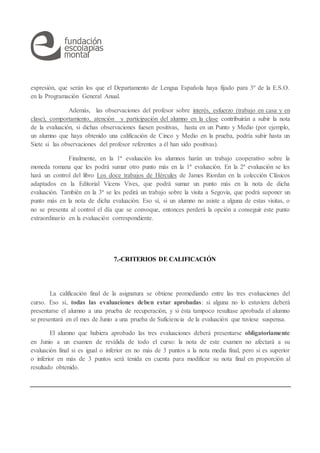 expresión, que serán los que el Departamento de Lengua Española haya fijado para 3º de la E.S.O.
en la Programación General Anual.
Además, las observaciones del profesor sobre interés, esfuerzo (trabajo en casa y en
clase), comportamiento, atención y participación del alumno en la clase contribuirán a subir la nota
de la evaluación, si dichas observaciones fuesen positivas, hasta en un Punto y Medio (por ejemplo,
un alumno que haya obtenido una calificación de Cinco y Medio en la prueba, podría subir hasta un
Siete si las observaciones del profesor referentes a él han sido positivas).
Finalmente, en la 1ª evaluación los alumnos harán un trabajo cooperativo sobre la
moneda romana que les podrá sumar otro punto más en la 1ª evaluación. En la 2ª evaluación se les
hará un control del libro Los doce trabajos de Hércules de James Riordan en la colección Clásicos
adaptados en la Editorial Vicens Vives, que podrá sumar un punto más en la nota de dicha
evaluación. También en la 3ª se les pedirá un trabajo sobre la visita a Segovia, que podrá suponer un
punto más en la nota de dicha evaluación. Eso sí, si un alumno no asiste a alguna de estas visitas, o
no se presenta al control el día que se convoque, entonces perderá la opción a conseguir este punto
extraordinario en la evaluación correspondiente.
7.-CRITERIOS DE CALIFICACIÓN
La calificación final de la asignatura se obtiene promediando entre las tres evaluaciones del
curso. Eso sí, todas las evaluaciones deben estar aprobadas: si alguna no lo estuviera deberá
presentarse el alumno a una prueba de recuperación, y si ésta tampoco resultase aprobada el alumno
se presentará en el mes de Junio a una prueba de Suficiencia de la evaluación que tuviese suspensa.
El alumno que hubiera aprobado las tres evaluaciones deberá presentarse obligatoriamente
en Junio a un examen de reválida de todo el curso: la nota de este examen no afectará a su
evaluación final si es igual o inferior en no más de 3 puntos a la nota media final, pero si es superior
o inferior en más de 3 puntos será tenida en cuenta para modificar su nota final en proporción al
resultado obtenido.
 