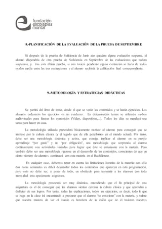 8.-PLANIFICACIÓN DE LA EVALUACIÓN DE LA PRUEBA DE SEPTIEMBRE
Si después de la prueba de Suficiencia de Junio aún quedara alguna evaluación suspensa, el
alumno dispondría de otra prueba de Suficiencia en Septiembre de las evaluaciones que tuviera
suspensas, y tras esta última prueba, si aún tuviera pendiente alguna evaluación se haría de todos
modos media entre las tres evaluaciones y el alumno recibiría la calificación final correspondiente.
9.-METODOLOGÍA Y ESTRATEGIAS DIDÁCTICAS
Se partirá del libro de texto, desde el que se verán los contenidos y se harán ejercicios. Los
alumnos ordenarán los ejercicios en un cuaderno. En determinados temas se utilizarán medios
audiovisuales para ilustrar los contenidos (Vídeo, diapositivas,...). Todos los días se mandará una
tarea para hacer en casa.
La metodología utilizada pretenderá básicamente motivar al alumno para conseguir que se
interese por la cultura clásica (y el legado que de ella percibimos en el mundo actual). Por tanto,
debe ser una metodología dinámica y activa, que consiga implicar al alumno en su propio
aprendizaje “por gusto” y no “por obligación”, una metodología que sorprenda al alumno
continuamente con actividades variadas para lograr que éste se entusiasme con la materia. Pero
también debe ser una metodología rigurosa en el desarrollo de los contenidos, conscientes de que un
cierto número de alumnos continuará con esta materia en el Bachillerato.
En cualquier caso, debemos tener en cuenta las limitaciones horarias de la materia: con sólo
dos horas semanales es difícil desarrollar todos los contenidos que aparecen en esta programación,
pero esto no debe ser, a pesar de todo, un obstáculo para transmitir a los alumnos con toda
intensidad esta apasionante asignatura.
La metodología procurará ser muy dinámica, entendiendo que el fin principal de esta
asignatura es el de conseguir que los alumnos sientan cercana la cultura clásica y que aprendan a
disfrutar de sus logros. Por tanto, todas las explicaciones, todos los ejercicios, es decir, todo lo que
se haga en la clase irá encaminado a procurar que el alumno “se emocione” con la materia, y valore
que nuestra manera de ver el mundo es heredera de la visión que de él tuvieron nuestros
 
