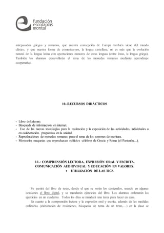 antepasados griegos y romanos, que nuestra concepción de Europa también viene del mundo
clásico, y que nuestra forma de comunicarnos, la lengua castellana, no es más que la evolución
natural de la lengua latina con aportaciones menores de otras lenguas (entre éstas, la lengua griega).
También los alumnos desarrollarán el tema de las monedas romanas mediante aprendizaje
cooperativo.
10.-RECURSOS DIDÁCTICOS
- Libro del alumno.
- Búsqueda de información en internet.
- Uso de las nuevas tecnologías para la realización y la exposición de las actividades, individuales o
en colaboración, propuestas en la unidad.
- Reproducciones de monedas romanas para el tema de los soportes de escritura.
- Mostrarles maquetas que reproduzcan edificios célebres de Grecia y Roma (el Partenón,...).
11.- COMPRENSIÓN LECTORA, EXPRESIÓN ORAL Y ESCRITA,
COMUNICACIÓN AUDIOVISUAL Y EDUCACIÓN EN VALORES.
 UTILIZACIÓN DE LAS TICS
Se partirá del libro de texto, desde el que se verán los contenidos, usando en algunas
ocasiones el libro digital, y se mandarán ejercicios del libro. Los alumnos ordenarán los
ejercicios en un cuaderno. Todos los días se mandará una tarea para hacer en casa.
En cuanto a la comprensión lectora y la expresión oral y escrita, además de las medidas
ordinarias (elaboración de resúmenes, búsqueda de tema de un texto,…) en la clase se
 