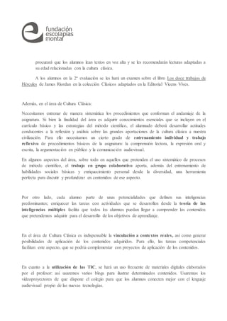 procurará que los alumnos lean textos en voz alta y se les recomendarán lecturas adaptadas a
su edad relacionadas con la cultura clásica.
A los alumnos en la 2ª evaluación se les hará un examen sobre el libro Los doce trabajos de
Hércules de James Riordan en la colección Clásicos adaptados en la Editorial Vicens Vives.
Además, en el área de Cultura Clásica:
Necesitamos entrenar de manera sistemática los procedimientos que conforman el andamiaje de la
asignatura. Si bien la finalidad del área es adquirir conocimientos esenciales que se incluyen en el
currículo básico y las estrategias del método científico, el alumnado deberá desarrollar actitudes
conducentes a la reflexión y análisis sobre las grandes aportaciones de la cultura clásica a nuestra
civilización. Para ello necesitamos un cierto grado de entrenamiento individual y trabajo
reflexivo de procedimientos básicos de la asignatura: la comprensión lectora, la expresión oral y
escrita, la argumentación en público y la comunicación audiovisual.
En algunos aspectos del área, sobre todo en aquellos que pretenden el uso sistemático de procesos
de método científico, el trabajo en grupo colaborativo aporta, además del entrenamiento de
habilidades sociales básicas y enriquecimiento personal desde la diversidad, una herramienta
perfecta para discutir y profundizar en contenidos de ese aspecto.
Por otro lado, cada alumno parte de unas potencialidades que definen sus inteligencias
predominantes; enriquecer las tareas con actividades que se desarrollen desde la teoría de las
inteligencias múltiples facilita que todos los alumnos puedan llegar a comprender los contenidos
que pretendemos adquirir para el desarrollo de los objetivos de aprendizaje.
En el área de Cultura Clásica es indispensable la vinculación a contextos reales, así como generar
posibilidades de aplicación de los contenidos adquiridos. Para ello, las tareas competenciales
facilitan este aspecto, que se podría complementar con proyectos de aplicación de los contenidos.
En cuanto a la utilización de las TIC, se hará un uso frecuente de materiales digitales elaborados
por el profesor: así usaremos varios blogs para ilustrar determinados contenidos. Usaremos los
videoproyectores de que dispone el colegio para que los alumnos conecten mejor con el lenguaje
audiovisual propio de las nuevas tecnologías.
 