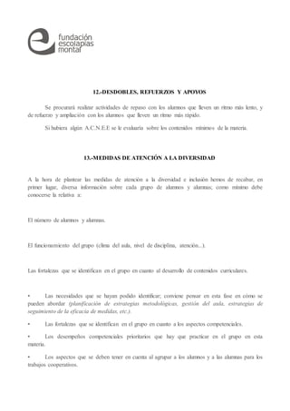 12.-DESDOBLES, REFUERZOS Y APOYOS
Se procurará realizar actividades de repaso con los alumnos que lleven un ritmo más lento, y
de refuerzo y ampliación con los alumnos que lleven un ritmo más rápido.
Si hubiera algún A.C.N.E.E se le evaluaría sobre los contenidos mínimos de la materia.
13.-MEDIDAS DE ATENCIÓN A LA DIVERSIDAD
A la hora de plantear las medidas de atención a la diversidad e inclusión hemos de recabar, en
primer lugar, diversa información sobre cada grupo de alumnos y alumnas; como mínimo debe
conocerse la relativa a:
El número de alumnos y alumnas.
El funcionamiento del grupo (clima del aula, nivel de disciplina, atención...).
Las fortalezas que se identifican en el grupo en cuanto al desarrollo de contenidos curriculares.
• Las necesidades que se hayan podido identificar; conviene pensar en esta fase en cómo se
pueden abordar (planificación de estrategias metodológicas, gestión del aula, estrategias de
seguimiento de la eficacia de medidas, etc.).
• Las fortalezas que se identifican en el grupo en cuanto a los aspectos competenciales.
• Los desempeños competenciales prioritarios que hay que practicar en el grupo en esta
materia.
• Los aspectos que se deben tener en cuenta al agrupar a los alumnos y a las alumnas para los
trabajos cooperativos.
 