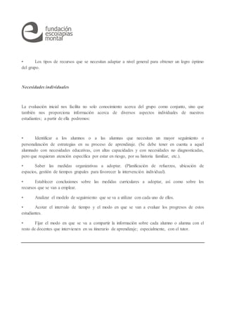 • Los tipos de recursos que se necesitan adaptar a nivel general para obtener un logro óptimo
del grupo.
Necesidades individuales
La evaluación inicial nos facilita no solo conocimiento acerca del grupo como conjunto, sino que
también nos proporciona información acerca de diversos aspectos individuales de nuestros
estudiantes; a partir de ella podremos:
• Identificar a los alumnos o a las alumnas que necesitan un mayor seguimiento o
personalización de estrategias en su proceso de aprendizaje. (Se debe tener en cuenta a aquel
alumnado con necesidades educativas, con altas capacidades y con necesidades no diagnosticadas,
pero que requieran atención específica por estar en riesgo, por su historia familiar, etc.).
• Saber las medidas organizativas a adoptar. (Planificación de refuerzos, ubicación de
espacios, gestión de tiempos grupales para favorecer la intervención individual).
• Establecer conclusiones sobre las medidas curriculares a adoptar, así como sobre los
recursos que se van a emplear.
• Analizar el modelo de seguimiento que se va a utilizar con cada uno de ellos.
• Acotar el intervalo de tiempo y el modo en que se van a evaluar los progresos de estos
estudiantes.
• Fijar el modo en que se va a compartir la información sobre cada alumno o alumna con el
resto de docentes que intervienen en su itinerario de aprendizaje; especialmente, con el tutor.
 