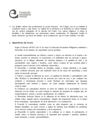  Las familias valoran muy positivamente la acción educativa del Colegio, casi en su totalidad la
consideran buena o muy buena. La calidad de la enseñanza y la formación en valores humanos
son los motivos principales de la elección del Centro. Los valores religiosos, el orden, la
disciplina y las instalaciones son motivaciones menos consideradas. Es importante resaltar la
buena valoración que hacen las familias de la comunicación que el Centro establece con ellas.
2. OBJETIVOS DE ETAPA
Según el Decreto 48/2015 del 14 de mayo la Educación Secundaria Obligatoria contribuirá a
desarrollar en los alumnos las capacidades que les permitan:
a) Asumir responsablemente sus deberes, conocer y ejercer sus derechos en el respeto a los
demás, practicar la tolerancia, la cooperación y la solidaridad entre las personas y grupos,
ejercitarse en el diálogo afianzando los derechos humanos y la igualdad de trato y de
oportunidades entre mujeres y hombres, como valores comunes de una sociedad plural y
prepararse para el ejercicio de la ciudadanía democrática.
b) Desarrollar y consolidar hábitos de disciplina, estudio y trabajo individual y en equipo
como condición necesaria para una realización eficaz de las tareas del aprendizaje y como
medio de desarrollo personal.
c) Valorar y respetar la diferencia de sexos y la igualdad de derechos y oportunidades entre
ellos. Rechazar la discriminación de las personas por razón de sexo o por cualquier otra
condición o circunstancia personal o social. Rechazar los estereotipos que supongan
discriminación entre hombres y mujeres, así como cualquier manifestación de violencia
contra la mujer.
d) Fortalecer sus capacidades afectivas en todos los ámbitos de la personalidad y en sus
relaciones con los demás, así como rechazar la violencia, los prejuicios de cualquier tipo, los
comportamientos sexistas y resolver pacíficamente los conflictos.
e) Desarrollar destrezas básicas en la utilización de las fuentes de información para, con
sentido crítico, adquirir nuevos conocimientos. Adquirir una preparación básica en el campo
de las tecnologías, especialmente las de la información y la comunicación.
f) Concebir el conocimiento científico como un saber integrado, que se estructura en
distintas disciplinas, así como conocer y aplicar los métodos para identificar los problemas
en los diversos campos del conocimiento y de la experiencia.
g) Desarrollar el espíritu emprendedor y la confianza en sí mismo, la participación, el
sentido crítico, la iniciativa personal y la capacidad para aprender a aprender, planificar,
tomar decisiones y asumir responsabilidades.
 