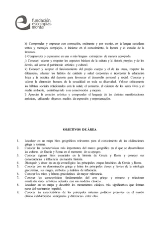 h) Comprender y expresar con corrección, oralmente y por escrito, en la lengua castellana
textos y mensajes complejos, e iniciarse en el conocimiento, la lectura y el estudio de la
literatura.
i) Comprender y expresarse en una o más lenguas extranjeras de manera apropiada.
j) Conocer, valorar y respetar los aspectos básicos de la cultura y la historia propias y de los
demás, así como el patrimonio artístico y cultural.
k) Conocer y aceptar el funcionamiento del propio cuerpo y el de los otros, respetar las
diferencias, afianzar los hábitos de cuidado y salud corporales e incorporar la educación
física y la práctica del deporte para favorecer el desarrollo personal y social. Conocer y
valorar la dimensión humana de la sexualidad en toda su diversidad. Valorar críticamente
los hábitos sociales relacionados con la salud, el consumo, el cuidado de los seres vivos y el
medio ambiente, contribuyendo a su conservación y mejora.
l) Apreciar la creación artística y comprender el lenguaje de las distintas manifestaciones
artísticas, utilizando diversos medios de expresión y representación.
OBJETIVOS DE ÁREA
1. Localizar en un mapa hitos geográficos relevantes para el conocimiento de las civilizaciones
griega y romana.
2. Conocer las características más importantes del marco geográfico en el que se desarrollaron
las culturas de Grecia y Roma en el momento de su apogeo.
3. Conocer algunos hitos esenciales en la historia de Grecia y Roma y conocer sus
consecuencias e influencia en nuestra historia.
4. Distinguir y situar en un eje cronológico las principales etapas históricas de Grecia y Roma.
5. Conocer con su denominación griega y latina los principales dioses y héroes de la mitología
grecolatina, sus rasgos, atributos y ámbitos de influencia.
6. Conocer los mitos y héroes grecolatinos de mayor relevancia.
7. Conocer las características fundamentales del arte griego y romano y relacionar
manifestaciones artísticas actuales con sus modelos clásicos.
8. Localizar en un mapa y describir los monumentos clásicos más significativos que forman
parte del patrimonio español.
9. Conocer las características de los principales sistemas políticos presentes en el mundo
clásico estableciendo semejanzas y diferencias entre ellas.
 