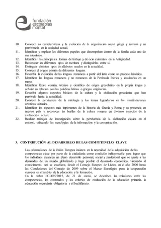 10. Conocer las características y la evolución de la organización social griega y romana y su
pervivencia en la sociedad actual.
11. Identificar y explicar los diferentes papeles que desempeñan dentro de la familia cada uno de
sus miembros.
12. Identificar las principales formas de trabajo y de ocio existentes en la Antigüedad.
13. Reconocer los diferentes tipos de escritura y distinguirlas entre sí.
14. Distinguir distintos tipos de alfabetos usados en la actualidad.
15. Conocer el origen común de diferentes lenguas.
16. Describir la evolución de las lenguas romances a partir del latín como un proceso histórico.
17. Identificar las lenguas romances y no romances de la Península Ibérica y localizarlas en un
mapa.
18. Identificar léxico común, técnico y científico de origen grecolatino en la propia lengua y
señalar su relación con las palabras latinas o griegas originarias.
19. Describir algunos aspectos básicos de la cultura y la civilización grecolatina que han
pervivido hasta la actualidad.
20. Conocer la pervivencia de la mitología y los temas legendarios en las manifestaciones
artísticas actuales.
21. Identificar los aspectos más importantes de la historia de Grecia y Roma y su presencia en
nuestro país y reconocer las huellas de la cultura romana en diversos aspectos de la
civilización actual.
22. Realizar trabajos de investigación sobre la pervivencia de la civilización clásica en el
entorno, utilizando las tecnologías de la información y la comunicación.
3. CONTRIBUCIÓN AL DESARROLLO DE LAS COMPETENCIAS CLAVE
Las orientaciones de la Unión Europea insisten en la necesidad de la adquisición de las
competencias clave por parte de la ciudadanía como condición indispensable para lograr que
los individuos alcancen un pleno desarrollo personal, social y profesional que se ajuste a las
demandas de un mundo globalizado y haga posible el desarrollo económico, vinculado al
conocimiento. Así se establece, desde el Consejo Europeo de Lisboa en el año 2000 hasta
las Conclusiones del Consejo de 2009 sobre el Marco Estratégico para la cooperación
europea en el ámbito de la educación y la formación.
En la orden ECD/65/2015, de 21 de enero, se describen las relaciones entre las
competencias, los contenidos y los criterios de evaluación de la educación primaria, la
educación secundaria obligatoria y el bachillerato.
 