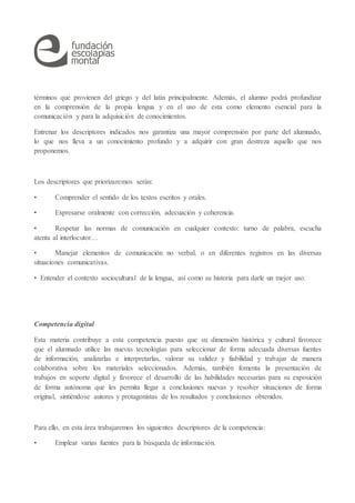 términos que provienen del griego y del latín principalmente. Además, el alumno podrá profundizar
en la comprensión de la propia lengua y en el uso de esta como elemento esencial para la
comunicación y para la adquisición de conocimientos.
Entrenar los descriptores indicados nos garantiza una mayor comprensión por parte del alumnado,
lo que nos lleva a un conocimiento profundo y a adquirir con gran destreza aquello que nos
proponemos.
Los descriptores que priorizaremos serán:
• Comprender el sentido de los textos escritos y orales.
• Expresarse oralmente con corrección, adecuación y coherencia.
• Respetar las normas de comunicación en cualquier contexto: turno de palabra, escucha
atenta al interlocutor…
• Manejar elementos de comunicación no verbal, o en diferentes registros en las diversas
situaciones comunicativas.
• Entender el contexto sociocultural de la lengua, así como su historia para darle un mejor uso.
Competencia digital
Esta materia contribuye a esta competencia puesto que su dimensión histórica y cultural favorece
que el alumnado utilice las nuevas tecnologías para seleccionar de forma adecuada diversas fuentes
de información, analizarlas e interpretarlas, valorar su validez y fiabilidad y trabajar de manera
colaborativa sobre los materiales seleccionados. Además, también fomenta la presentación de
trabajos en soporte digital y favorece el desarrollo de las habilidades necesarias para su exposición
de forma autónoma que les permita llegar a conclusiones nuevas y resolver situaciones de forma
original, sintiéndose autores y protagonistas de los resultados y conclusiones obtenidos.
Para ello, en esta área trabajaremos los siguientes descriptores de la competencia:
• Emplear varias fuentes para la búsqueda de información.
 