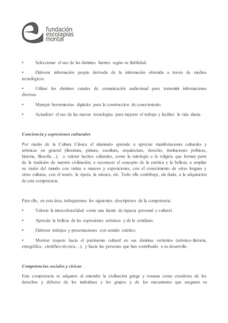• Seleccionar el uso de las distintas fuentes según su fiabilidad.
• Elaborar información propia derivada de la información obtenida a través de medios
tecnológicos.
• Utilizar los distintos canales de comunicación audiovisual para transmitir informaciones
diversas.
• Manejar herramientas digitales para la construcción de conocimiento.
• Actualizar el uso de las nuevas tecnologías para mejorar el trabajo y facilitar la vida diaria.
Conciencia y expresiones culturales
Por medio de la Cultura Clásica el alumnado aprende a apreciar manifestaciones culturales y
artísticas en general (literatura, pintura, escultura, arquitectura, derecho, instituciones políticas,
historia, filosofía…); a valorar hechos culturales, como la mitología o la religión, que forman parte
de la tradición de nuestra civilización; a reconocer el concepto de la estética y la belleza; a ampliar
su visión del mundo con visitas a museos y exposiciones, con el conocimiento de otras lenguas y
otras culturas, con el teatro, la ópera, la música, etc. Todo ello contribuye, sin duda, a la adquisición
de esta competencia.
Para ello, en esta área, trabajaremos los siguientes descriptores de la competencia:
• Valorar la interculturalidad como una fuente de riqueza personal y cultural.
• Apreciar la belleza de las expresiones artísticas y de lo cotidiano.
• Elaborar trabajos y presentaciones con sentido estético.
• Mostrar respeto hacia el patrimonio cultural en sus distintas vertientes (artístico-literaria,
etnográfica, científico-técnica…), y hacia las personas que han contribuido a su desarrollo.
Competencias sociales y cívicas
Esta competencia se adquiere al entender la civilización griega y romana como creadoras de los
derechos y deberes de los individuos y los grupos y de los mecanismos que aseguran su
 