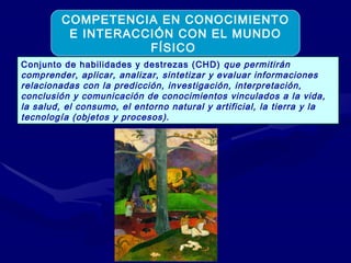 Conjunto de habilidades y destrezas (CHD)  que permitirán  comprender, aplicar, analizar, sintetizar y evaluar informaciones relacionadas con la predicción, investigación, interpretación, conclusión y comunicación de conocimientos vinculados a la vida, la salud, el consumo, el entorno natural y artificial, la tierra y la tecnología (objetos y procesos). COMPETENCIA EN CONOCIMIENTO E INTERACCIÓN CON EL MUNDO FÍSICO  