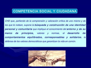 CHD que, partiendo de la comprensión y valoración crítica de uno mismo y de los que le rodean, supone la  búsqueda y construcción de una identidad personal y comunitaria  que implique el conocimiento del  entorno y de su marco de principios,  valores y normas, el  desarrollo de comportamientos equilibrados, corresponsables y solidarios , la defensa de los valores democráticos que garantizan la vida en común. COMPETENCIA SOCIAL Y CIUDADANA 