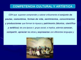 CDH que  suponen comprender y valorar críticamente el  conjunto de pautas, costumbres, formas de vida, sentimientos, conocimientos  y producciones  que forman la riqueza y  patrimonio (técnico, científico y estético)  de una época o  grupo social, e implica, además  conocer, compartir, apreciar  las obras y  expresarse  con diferentes lenguajes y técnicas . COMPETENCIA CULTURAL Y ARTÍSTICA 