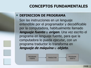 CONCEPTOS FUNDAMENTALES DEFINICION DE PROGRAMA Son las instrucciones en un lenguaje entendible por el programador y decodificable por la computadora, habitualmente llamado  lenguaje fuente  u  origen . Una vez escrito el programa en lenguaje fuente, para que la computadora lo pueda ejecutar, con un programa traductor lo transforma en  lenguaje de máquina  u  objeto . 2008 PROGRAMA FUENTE TRADUCTOR PROGRAMA OBJETO 
