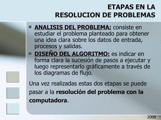 ETAPAS EN LA RESOLUCION DE PROBLEMAS ANALISIS DEL PROBLEMA:  consiste en estudiar el problema planteado para obtener una idea clara sobre los datos de entrada, procesos y salidas. DISEÑO DEL ALGORITMO:  es indicar en forma clara la sucesión de pasos a ejecutar y luego representarlo gráficamente a través de los diagramas de flujo. Una vez realizadas estas dos etapas se puede pasar a la  resolución del problema con la computadora . 2008 
