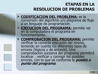 ETAPAS EN LA RESOLUCION DE PROBLEMAS CODIFICACION DEL PROBLEMA:  es la conversión del algoritmo y/o diagrama de flujo a un lenguaje de programación. EJECUCION DEL PROGRAMA:  permite ver en la computadora el programa en funcionamiento. COMPROBACION DEL PROGRAMA:  permite verificar la correcta ejecución del mismo, teniendo en cuenta los diferentes tipos de errores (lógicos y de sintaxis). Una comprobación sucesiva del programa permitirá localizar , verificar y corregir los posibles errores, con lo que se conforma la  puesta a punto del programa . 2008 