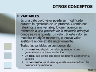 OTROS CONCEPTOS VARIABLES Es una dato cuyo valor puede ser modificado durante la ejecución de un proceso. Cuando nos referimos a una variable, lo que hacemos es referencia a una  posición de la memoria principal  donde se va a guardar un valor. Si este valor se modifica en algún momento, el nuevo valor sustituirá al que existía anteriormente. Todas las variables se componen de: Un  nombre , elegido por el programador y que generalmente indica el contenido Un  tipo , que define que clase de dato va a contener la variable Un  contenido , es el valor que está almacenado en las posiciones de memoria. 2008 