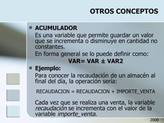 OTROS CONCEPTOS ACUMULADOR Es una variable que permite guardar un valor que se incrementa o disminuye en cantidad no constantes. En forma general se lo puede definir como: VAR= VAR  ± VAR2 Ejemplo: Para conocer la recaudación de un almacén al final del día, la operación sería: RECAUDACION = RECAUDACION + IMPORTE_VENTA Cada vez que se realiza una venta, la variable  recaudación  se incrementa con el valor de la variable  importe_venta . 2008 