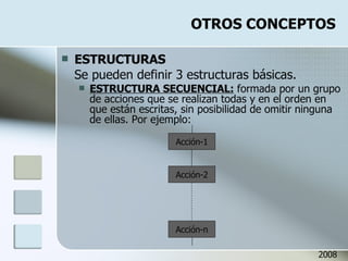 OTROS CONCEPTOS ESTRUCTURAS Se pueden definir 3 estructuras básicas. ESTRUCTURA SECUENCIAL:  formada por un grupo de acciones que se realizan todas y en el orden en que están escritas, sin posibilidad de omitir ninguna de ellas. Por ejemplo: Acción-1 Acción-2 Acción-n 2008 