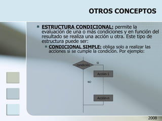 OTROS CONCEPTOS ESTRUCTURA CONDICIONAL:  permite la evaluación de una o más condiciones y en función del resultado se realiza una acción u otra. Este tipo de estructura puede ser: CONDICIONAL SIMPLE:  obliga solo a realizar las acciones si se cumple la condición. Por ejemplo: 2008 Acción-1 Acción-n condición SI NO 
