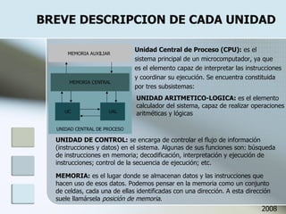 BREVE DESCRIPCION DE CADA UNIDAD Unidad Central de Proceso (CPU):  es el sistema principal de un microcomputador, ya que es el elemento capaz de interpretar las instrucciones y coordinar su ejecución. Se encuentra constituida por tres subsistemas: UNIDAD ARITMETICO-LOGICA:  es el elemento calculador del sistema, capaz de realizar operaciones aritméticas y lógicas UNIDAD DE CONTROL:  se encarga de controlar el flujo de información  (instrucciones y datos) en el sistema. Algunas de sus funciones son: búsqueda de instrucciones en memoria; decodificación, interpretación y ejecución de instrucciones; control de la secuencia de ejecución; etc. MEMORIA:  es el lugar donde se almacenan datos y las instrucciones que hacen uso de esos datos. Podemos pensar en la memoria como un conjunto de celdas, cada una de ellas identificadas con una dirección. A esta dirección suele llamársela  posición de memoria . 2008 UNIDAD CENTRAL DE PROCESO UAL UC MEMORIA CENTRAL MEMORIA AUXILIAR 