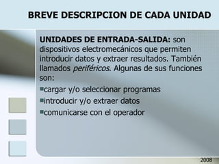 BREVE DESCRIPCION DE CADA UNIDAD UNIDADES DE ENTRADA-SALIDA:  son dispositivos electromecánicos que permiten introducir datos y extraer resultados. También llamados  periféricos . Algunas de sus funciones son: cargar y/o seleccionar programas introducir y/o extraer datos comunicarse con el operador 2008 