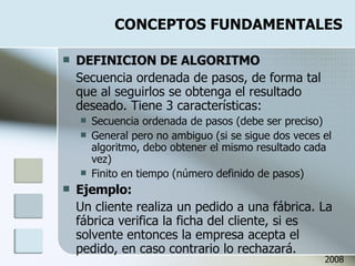 CONCEPTOS FUNDAMENTALES DEFINICION DE ALGORITMO Secuencia ordenada de pasos, de forma tal que al seguirlos se obtenga el resultado deseado. Tiene 3 características: Secuencia ordenada de pasos (debe ser preciso) General pero no ambiguo (si se sigue dos veces el algoritmo, debo obtener el mismo resultado cada vez) Finito en tiempo (número definido de pasos) Ejemplo: Un cliente realiza un pedido a una fábrica. La fábrica verifica la ficha del cliente, si es solvente entonces la empresa acepta el pedido, en caso contrario lo rechazará. 2008 