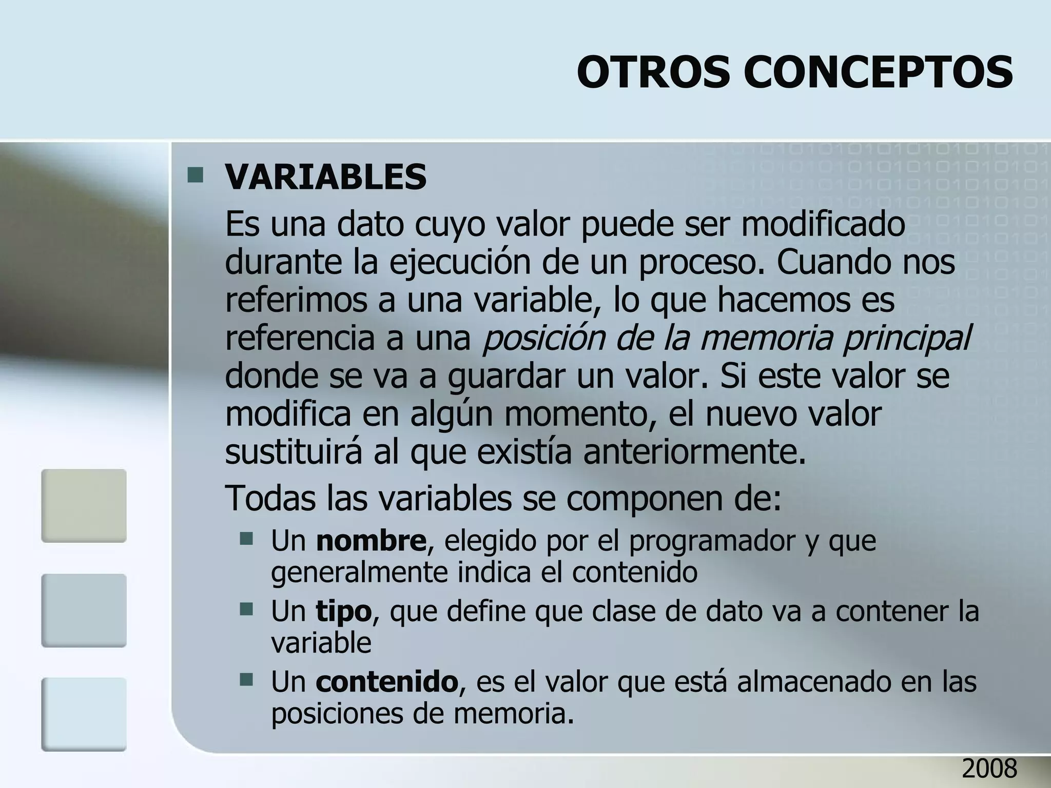 OTROS CONCEPTOS VARIABLES Es una dato cuyo valor puede ser modificado durante la ejecución de un proceso. Cuando nos referimos a una variable, lo que hacemos es referencia a una  posición de la memoria principal  donde se va a guardar un valor. Si este valor se modifica en algún momento, el nuevo valor sustituirá al que existía anteriormente. Todas las variables se componen de: Un  nombre , elegido por el programador y que generalmente indica el contenido Un  tipo , que define que clase de dato va a contener la variable Un  contenido , es el valor que está almacenado en las posiciones de memoria. 2008 