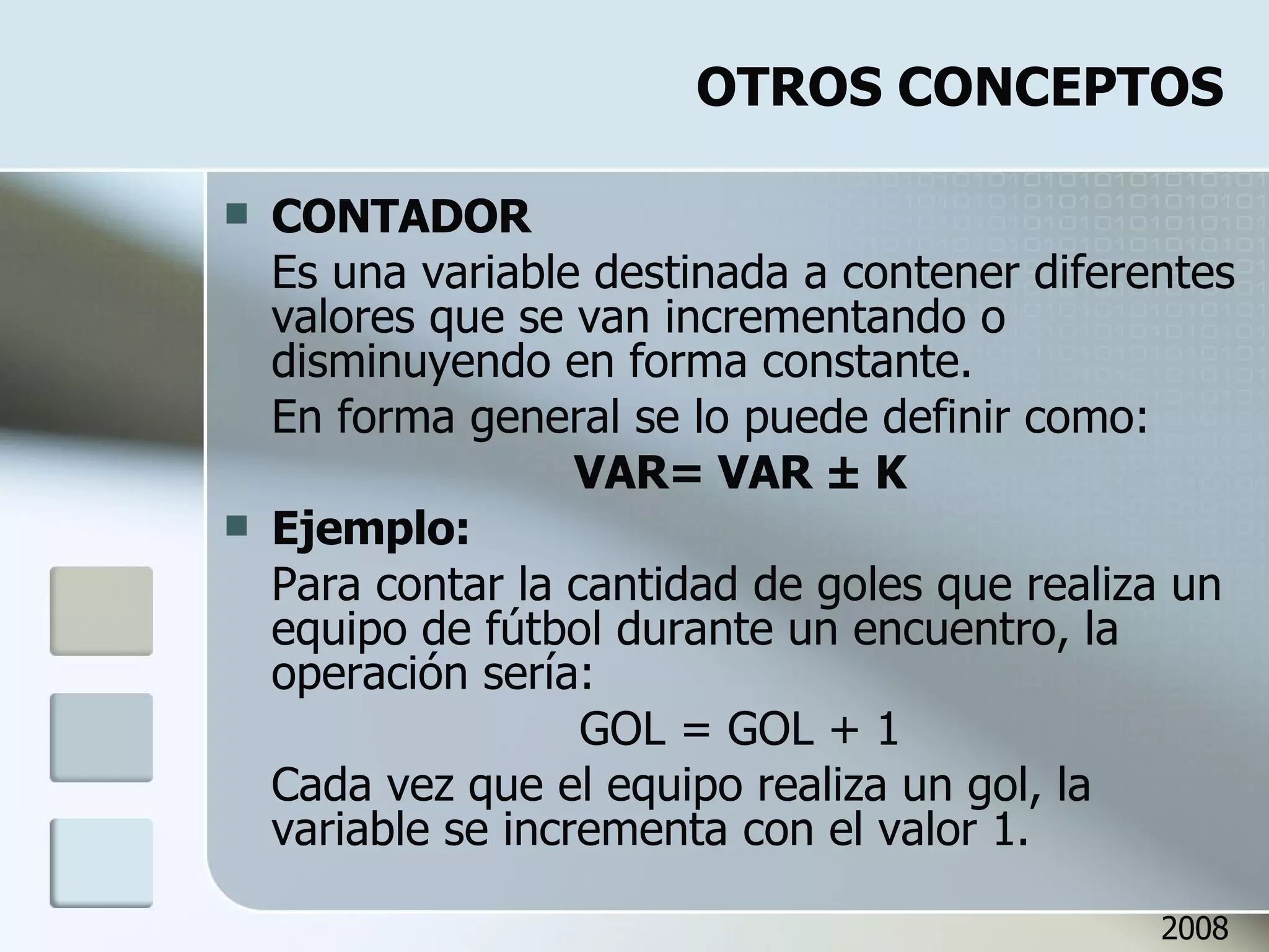 OTROS CONCEPTOS CONTADOR Es una variable destinada a contener diferentes valores que se van incrementando o disminuyendo en forma constante. En forma general se lo puede definir como: VAR= VAR  ± K Ejemplo: Para contar la cantidad de goles que realiza un equipo de fútbol durante un encuentro, la operación sería: GOL = GOL + 1 Cada vez que el equipo realiza un gol, la variable se incrementa con el valor 1. 2008 