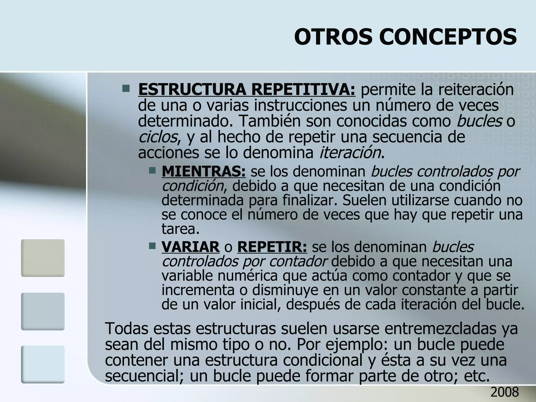 OTROS CONCEPTOS ESTRUCTURA REPETITIVA:  permite la reiteración de una o varias instrucciones un número de veces determinado. También son conocidas como  bucles  o  ciclos , y al hecho de repetir una secuencia de acciones se lo denomina  iteración .  MIENTRAS:  se los denominan  bucles controlados por condición , debido a que necesitan de una condición determinada para finalizar. Suelen utilizarse cuando no se conoce el número de veces que hay que repetir una tarea.  VARIAR  o  REPETIR:  se los denominan  bucles controlados por contador  debido a que necesitan una variable numérica que actúa como contador y que se incrementa o disminuye en un valor constante a partir de un valor inicial, después de cada iteración del bucle. Todas estas estructuras suelen usarse entremezcladas ya sean del mismo tipo o no. Por ejemplo: un bucle puede contener una estructura condicional y ésta a su vez una secuencial; un bucle puede formar parte de otro; etc. 2008 