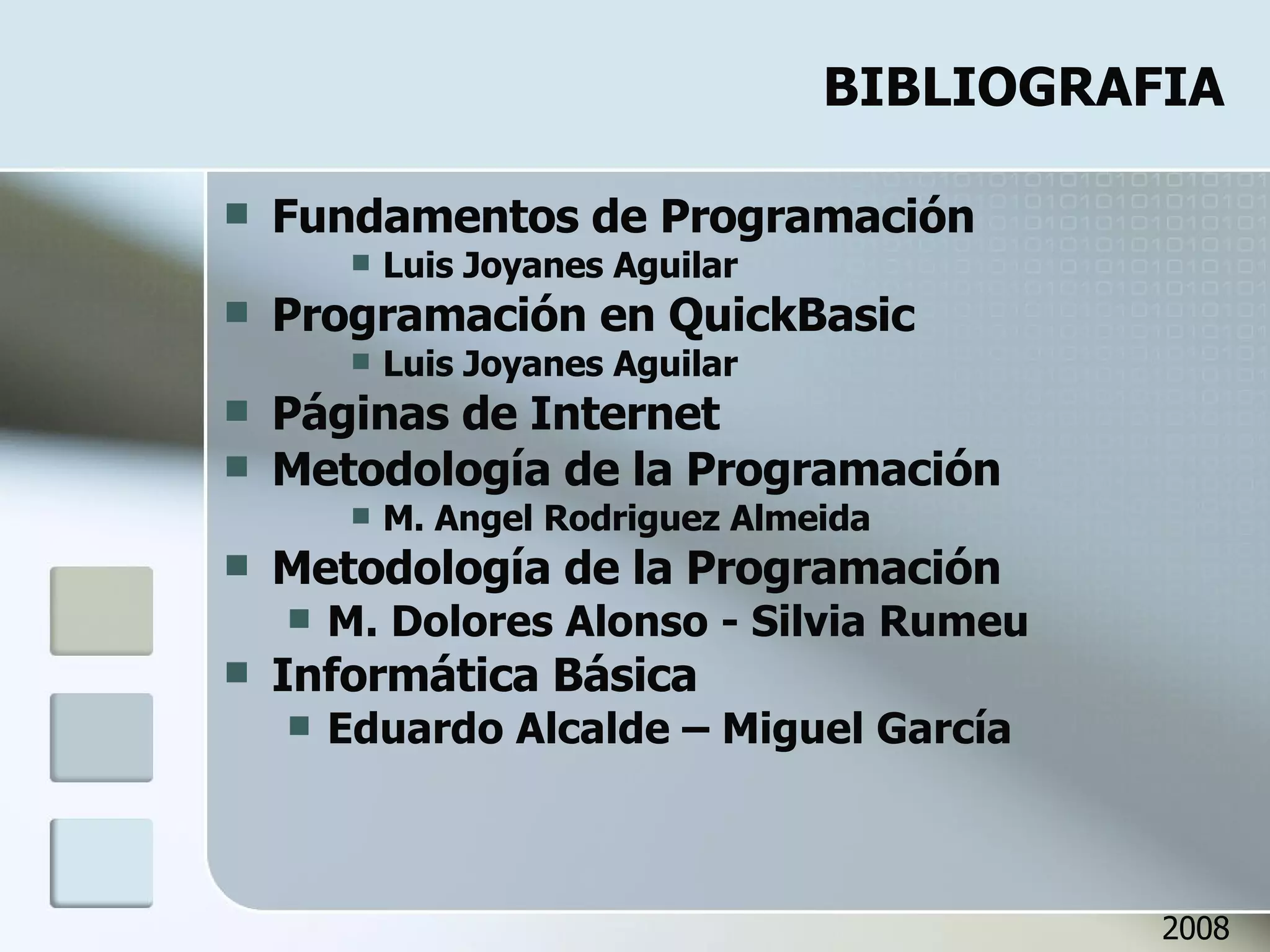 BIBLIOGRAFIA Fundamentos de Programación Luis Joyanes Aguilar Programación en QuickBasic Luis Joyanes Aguilar Páginas de Internet Metodología de la Programación M. Angel Rodriguez Almeida Metodología de la Programación M. Dolores Alonso - Silvia Rumeu Informática Básica Eduardo Alcalde – Miguel García 2008 