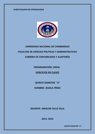 INVESTIGACIÓN DE OPERACIONES
QUINTO SEMESTRE “A”
UNIRESIDAD NACIONAL DE CHIMBORAZO
FACULTAD DE CIENCIAS POLITICAS Y ADMINSITRATIVAS
CARRERA DE CONTABILIDAD Y AUDITORÌA
PROGRAMACIÓN LINEAL
EJERCICIOS EN CLASES
QUINTO SEMESTRE “A”
NOMBRE: JESSICA PÈREZ
DOCENTE: MARLON VILLA VILLA
2014- 2015
 