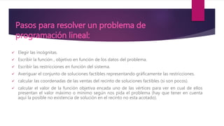 Pasos para resolver un problema de
programación lineal:
 Elegir las incógnitas.
 Escribir la función , objetivo en función de los datos del problema.
 Escribir las restricciones en función del sistema.
 Averiguar el conjunto de soluciones factibles representando gráficamente las restricciones.
 calcular las coordenadas de las ventas del recinto de soluciones factibles (si son pocos).
 calcular el valor de la función objetiva encada uno de las vértices para ver en cual de ellos
presentan el valor máximo o mínimo según nos pida el problema (hay que tener en cuenta
aquí la posible no existencia de solución en el recinto no esta acotado).
 