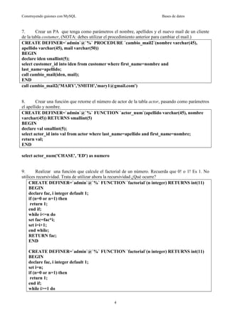 Construyendo guiones con MySQL

Bases de datos

7.
Crear un PA que tenga como parámetros el nombre, apellidos y el nuevo mail de un cliente
de la tabla costumer, (NOTA: debes utilizar el procedimiento anterior para cambiar el mail.)
CREATE DEFINER=`admin`@`%` PROCEDURE `cambio_mail2`(nombre varchar(45),
apellido varchar(45), mail varchar(50))
BEGIN
declare iden smallint(5);
select customer_id into iden from customer where first_name=nombre and
last_name=apellido;
call cambio_mail(iden, mail);
END
call cambio_mail2('MARY','SMITH','mary1@gmail.com')

8.
Crear una función que retorne el número de actor de la tabla actor, pasando como parámetros
el apellido y nombre.
CREATE DEFINER=`admin`@`%` FUNCTION `actor_num`(apellido varchar(45), nombre
varchar(45)) RETURNS smallint(5)
BEGIN
declare val smallint(5);
select actor_id into val from actor where last_name=apellido and first_name=nombre;
return val;
END
select actor_num('CHASE', 'ED') as numero

9.
Realizar una función que calcule el factorial de un número. Recuerda que 0! o 1! Es 1. No
utilices recursividad. Trata de utilizar ahora la recursividad ¿Qué ocurre?
CREATE DEFINER=`admin`@`%` FUNCTION `factorial`(n integer) RETURNS int(11)
BEGIN
declare fac, i integer default 1;
if (n=0 or n=1) then
return 1;
end if;
while i<=n do
set fac=fac*i;
set i=i+1;
end while;
RETURN fac;
END
CREATE DEFINER=`admin`@`%` FUNCTION `factorial`(n integer) RETURNS int(11)
BEGIN
declare fac, i integer default 1;
set i=n;
if (n=0 or n=1) then
return 1;
end if;
while i>=1 do
4

 