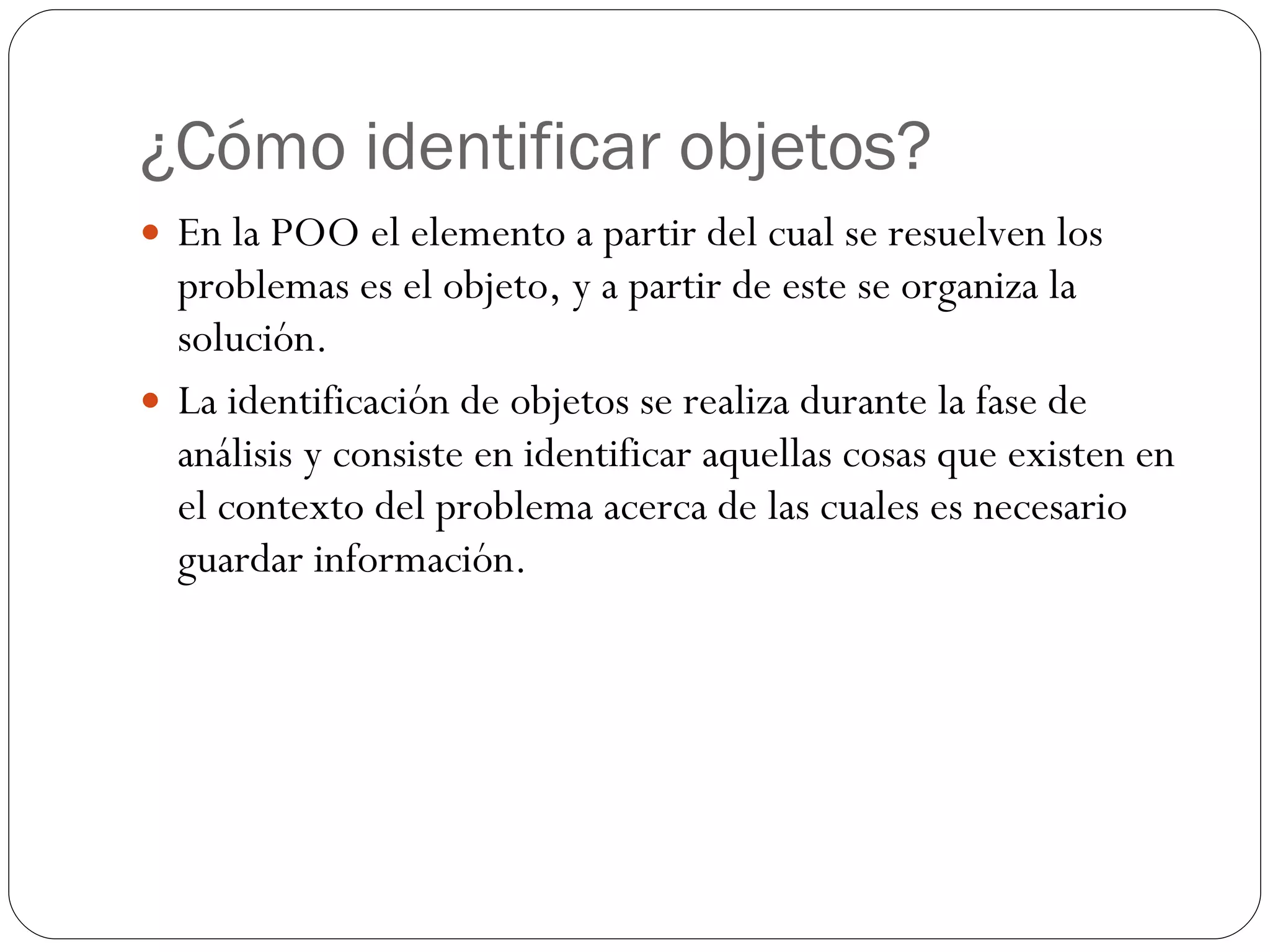 ¿Cómo identificar objetos? En la POO el elemento a partir del cual se resuelven los problemas es el objeto, y a partir de este se organiza la solución. La identificación de objetos se realiza durante la fase de análisis y consiste en identificar aquellas cosas que existen en el contexto del problema acerca de las cuales es necesario guardar información. 