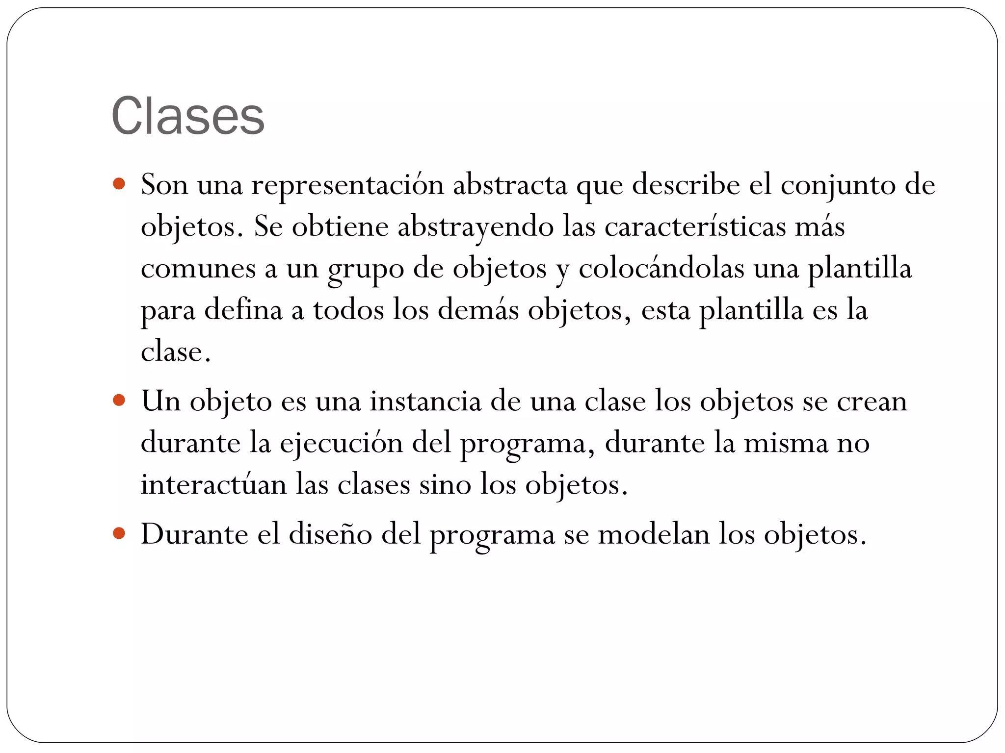 Clases Son una representación abstracta que describe el conjunto de objetos. Se obtiene abstrayendo las características más comunes a un grupo de objetos y colocándolas una plantilla para defina a todos los demás objetos, esta plantilla es la clase. Un objeto es una instancia de una clase los objetos se crean durante la ejecución del programa, durante la misma no interactúan las clases sino los objetos. Durante el diseño del programa se modelan los objetos. 
