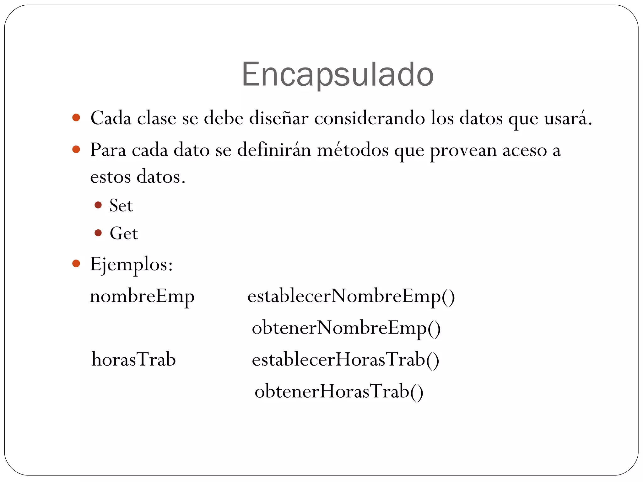 Encapsulado Cada clase se debe diseñar considerando los datos que usará. Para cada dato se definirán métodos que provean aceso a estos datos. Set Get Ejemplos: nombreEmp  establecerNombreEmp()   obtenerNombreEmp() horasTrab   establecerHorasTrab() obtenerHorasTrab() 