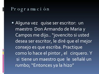 Programación Alguna vez  quise ser escritor:  un maestro  Don Armando de Maria y Campos me dijo.. “jovencito si usted desea ser escritor, le diré que el mejor consejo es que escriba. Practique  como lo hace el pintor , el  cirquero. Y  si  tiene un maestro que  le  señalé un rumbo; “Entonces ya la hizo” 