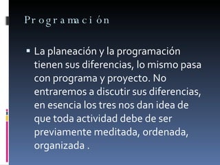Programación La planeación y la programación tienen sus diferencias, lo mismo pasa con programa y proyecto. No entraremos a discutir sus diferencias,  en esencia los tres nos dan idea de que toda actividad debe de ser previamente meditada, ordenada, organizada . 