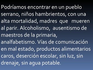 Podríamos encontrar en un pueblo serrano, niños hambrientos, con una alta mortalidad, madres  que  mueren al parir. Alcoholismo,  ausentismo de maestros de la primaria, analfabetismo. Vías de comunicación en mal estado, productos alimentarios caros, deserción escolar, sin luz, sin drenaje, sin agua potable . 