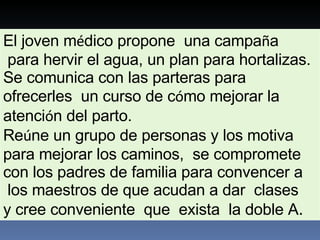 El joven m é dico propone  una campa ñ a para hervir el agua, un plan para hortalizas.  Se comunica con las parteras para ofrecerles  un curso de c ó mo mejorar la atenci ó n del parto.  Re ú ne un grupo de personas y los motiva  para mejorar los caminos,  se compromete  con los padres de familia para convencer a los maestros de que acudan a dar  clases  y cree conveniente  que  exista  la doble A . 