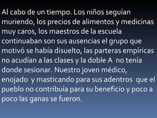 Al cabo de un tiempo. Los niños seguían muriendo, los precios de alimentos y medicinas  muy caros, los maestros de la escuela continuaban son sus ausencias el grupo que  motivó se había disuelto, las parteras empíricas no acudían a las clases y la doble A  no tenía donde sesionar. Nuestro joven médico,  enojado  y masticando para sus adentros  que el pueblo no contribuía para su beneficio y poco a poco las ganas se fueron. 